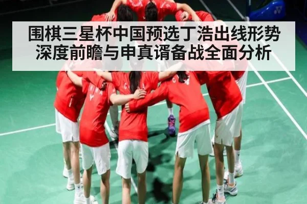 围棋三星杯中国预选丁浩出线形势深度前瞻与申真谞备战全面分析