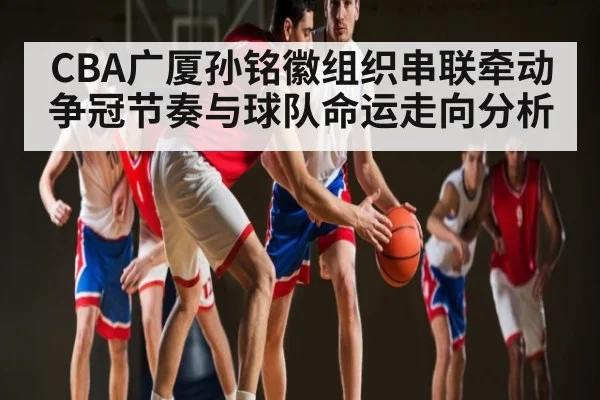 CBA广厦孙铭徽组织串联牵动争冠节奏与球队命运走向分析