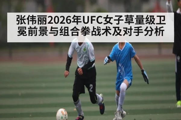 张伟丽2026年UFC女子草量级卫冕前景与组合拳战术及对手分析
